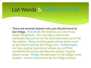 List Words & Addition Words
 There are several reasons why you should move to
San Diego. First of all, the beaches are one of our
major attractions. You can take a ride to the
Coronado Bay and sit on the sand and stare out at the
city skyline. Next, we have great theme parks, such
as Sea World and the San Diego Zoo. Furthermore,
we have a great downtown where you will find
wonderful museums and discover plenty of good
places to eat. Finally, the best part of San Diego is the
people – we are all proud to be San Diego natives.

 