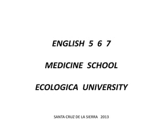 ENGLISH 5 6 7
MEDICINE SCHOOL
ECOLOGICA UNIVERSITY
SANTA CRUZ DE LA SIERRA 2013
 