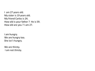 I am 27 years old.
My sister is 19 years old.
My friend Carlos is 24.
How old is your father ? He is 59.
How old are you ? I am 27.
I am hungry.
We are hungry too.
She isn´t hungry.
We are thirsty.
I am not thirsty.
 