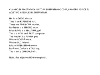CUANDO EL ADJETIVO VA JUNTO AL SUSTANTIVO O COSA, PRIMERO SE DICE EL
ADJETIVO Y DESPUES EL SUSTANTIVO.
He is a GOOD doctor.
That is an EXPENSIVE car.
These are AMERICAN movies.
My father is a STRONG man.
Miss Bolivia is a BEAUTIFUL girl.
This is a NEW and FAST computer.
The teacher is a FUNNY guy.
We are GOOD friends.
We are OLD friends.
It is an INTERESTING movie.
My friend Carlos is a TALL boy.
This is not a DIFFICULT test.
Nota.- los adjetivos NO tienen plural.
 