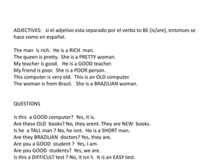 ADJECTIVES: si el adjetivo esta separado por el verbo to BE (is/are), entonces se
hace como en español.
The man is rich. He is a RICH man.
The queen is pretty. She is a PRETTY woman.
My teacher is good. He is a GOOD teacher.
My friend is poor. She is a POOR person.
This computer is very old. This is an OLD computer.
The woman is from Brazil. She is a BRAZILIAN woman.
QUESTIONS
Is this a GOOD computer? Yes, it is.
Are these OLD books? No, they arent. They are NEW books.
Is he a TALL man ? No, he isnt. He is a SHORT man.
Are they BRAZILIAN doctors? Yes, they are.
Are you a GOOD student ? Yes, I am.
Are you GOOD students? Yes, we are.
Is this a DIFFICULT test ? No, it isn´t. It is an EASY test.
 
