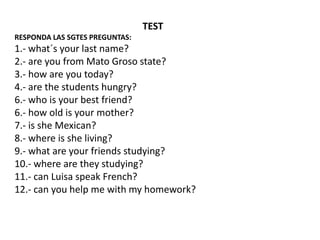 TEST
RESPONDA LAS SGTES PREGUNTAS:
1.- what´s your last name?
2.- are you from Mato Groso state?
3.- how are you today?
4.- are the students hungry?
6.- who is your best friend?
6.- how old is your mother?
7.- is she Mexican?
8.- where is she living?
9.- what are your friends studying?
10.- where are they studying?
11.- can Luisa speak French?
12.- can you help me with my homework?
 