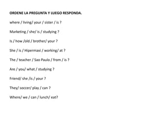 ORDENE LA PREGUNTA Y LUEGO RESPONDA.
where / living/ your / sister / is ?
Marketing / she/ is / studying ?
Is / how /old / brother/ your ?
She / is / Hipermaxi / working/ at ?
The / teacher / Sao Paulo / from / is ?
Are / you/ what / studying ?
Friend/ she /is / your ?
They/ soccer/ play / can ?
Where/ we / can / lunch/ eat?
 
