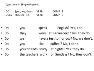 Questions in Simple Present.
DO {you, we, they} VERB COMP ?
DOES {he, she, it } VERB COMP ?
• Do you speak English? Yes, I do.
• Do they work at Farmacorp? Yes, they do.
• Do we have a test tomorrow? No, we don’t.
• Do you like coffee ? No, I don’t.
• Do your friends study at nights? Yes, they do.
• Do the teachers work on Sundays? No, they don’t.
 