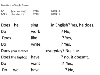 Questions in Simple Present.
DO {you, we, they} VERB COMP ?
DOES {he, she, it } VERB COMP ?
Does he sing in English? Yes, he does.
Do work ? No,
Does like ? Yes,
Do write ? Yes,
Does your mother everyday? No, she
Does the laptop have ? no, it doesn’t.
Do want ? Yes,
Do we have ? No,
 