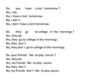 Do you have a test tomorrow ?
Yes, I do.
Yes, I have a test tomorrow.
No, I don´t.
No, I don´t have a test tomorrow.
Do they go to college in the mornings ?
Yes, they do.
Yes, they go to college in the mornings.
No, they don´t.
No, they don´t go to college in the mornings.
Do your friends like to play soccer ?
Yes, they do.
Yes, my friends like to play soccer.
No, they don´t.
No, my friends don´t like to play soccer.
 