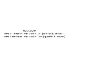 HOMEWORK
Make 5 sentences with auxiliar Do. (question & answer )
Make 5 sentences with auxiliar Does ( question & answer )
 