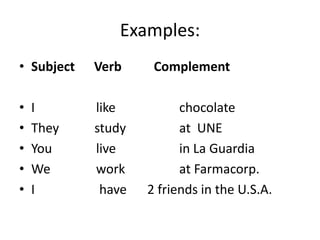 Examples:
• Subject Verb Complement
• I like chocolate
• They study at UNE
• You live in La Guardia
• We work at Farmacorp.
• I have 2 friends in the U.S.A.
 