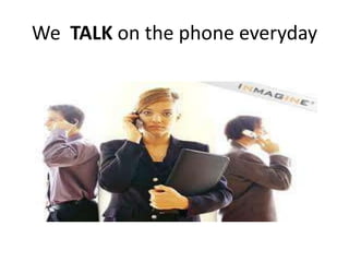 We TALK on the phone everyday
 