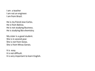 I am a teacher
I am not an engineer.
I am from Brazil.
He is my friend Jose Carlos.
He is from Bolivia.
He is not studying Business.
He is studying Bio-chemistry.
My sister is a good student.
She is in second year.
She is not from Goias.
She is from Minas Gerais.
It is easy.
It is not difficult.
It is very important to learn English.
 