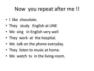 Now you repeat after me !!
• I like chocolate.
• They study English at UNE
• We sing in English very well
• They work at the hospital.
• We talk on the phone everyday.
• They listen to music at home.
• We watch tv in the living-room.
 