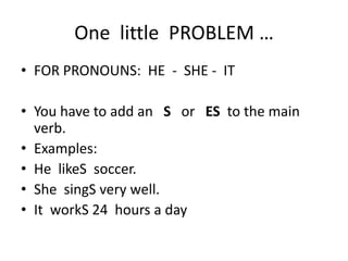 One little PROBLEM …
• FOR PRONOUNS: HE - SHE - IT
• You have to add an S or ES to the main
verb.
• Examples:
• He likeS soccer.
• She singS very well.
• It workS 24 hours a day
 