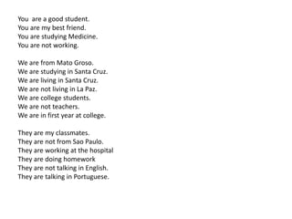 You are a good student.
You are my best friend.
You are studying Medicine.
You are not working.
We are from Mato Groso.
We are studying in Santa Cruz.
We are living in Santa Cruz.
We are not living in La Paz.
We are college students.
We are not teachers.
We are in first year at college.
They are my classmates.
They are not from Sao Paulo.
They are working at the hospital
They are doing homework
They are not talking in English.
They are talking in Portuguese.
 