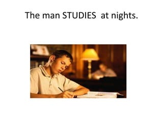 The man STUDIES at nights.
 