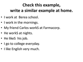 Check this example,
write a similar example at home.
• I work at Berea school.
• I work in the mornings.
• My friend Carlos workS at Farmacorp.
• He workS at nights.
• He likeS his job.
• I go to college everyday.
• I like English very much.
 