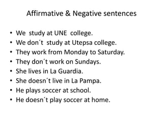 Affirmative & Negative sentences
• We study at UNE college.
• We don´t study at Utepsa college.
• They work from Monday to Saturday.
• They don´t work on Sundays.
• She lives in La Guardia.
• She doesn´t live in La Pampa.
• He plays soccer at school.
• He doesn´t play soccer at home.
 