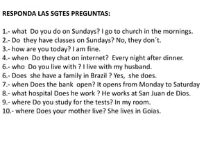 RESPONDA LAS SGTES PREGUNTAS:
1.- what Do you do on Sundays? I go to church in the mornings.
2.- Do they have classes on Sundays? No, they don´t.
3.- how are you today? I am fine.
4.- when Do they chat on internet? Every night after dinner.
6.- who Do you live with ? I live with my husband.
6.- Does she have a family in Brazil ? Yes, she does.
7.- when Does the bank open? It opens from Monday to Saturday
8.- what hospital Does he work ? He works at San Juan de Dios.
9.- where Do you study for the tests? In my room.
10.- where Does your mother live? She lives in Goias.
 