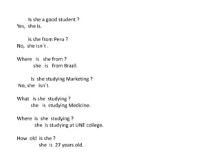 Is she a good student ?
Yes, she is.
is she from Peru ?
No, she isn´t .
Where is she from ?
she is from Brazil.
Is she studying Marketing ?
No, she isn´t.
What is she studying ?
she is studying Medicine.
Where is she studying ?
she is studying at UNE college.
How old is she ?
she is 27 years old.
 