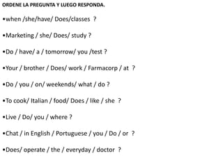 ORDENE LA PREGUNTA Y LUEGO RESPONDA.
•when /she/have/ Does/classes ?
•Marketing / she/ Does/ study ?
•Do / have/ a / tomorrow/ you /test ?
•Your / brother / Does/ work / Farmacorp / at ?
•Do / you / on/ weekends/ what / do ?
•To cook/ Italian / food/ Does / like / she ?
•Live / Do/ you / where ?
•Chat / in English / Portuguese / you / Do / or ?
•Does/ operate / the / everyday / doctor ?
 