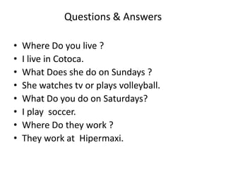 Questions & Answers
• Where Do you live ?
• I live in Cotoca.
• What Does she do on Sundays ?
• She watches tv or plays volleyball.
• What Do you do on Saturdays?
• I play soccer.
• Where Do they work ?
• They work at Hipermaxi.
 