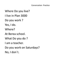 Conversation Practice
Where Do you live?
I live in Plan 3000
Do you work ?
Yes, I do.
Where?
At Berea school.
What Do you do ?
I am a teacher.
Do you work on Saturdays?
No, I don´t.
 