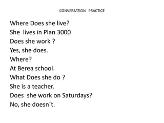 CONVERSATION PRACTICE
Where Does she live?
She lives in Plan 3000
Does she work ?
Yes, she does.
Where?
At Berea school.
What Does she do ?
She is a teacher.
Does she work on Saturdays?
No, she doesn´t.
 
