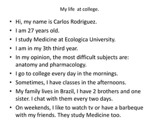 My life at college.
• Hi, my name is Carlos Rodriguez.
• I am 27 years old.
• I study Medicine at Ecologica University.
• I am in my 3th third year.
• In my opinion, the most difficult subjects are:
anatomy and pharmacology.
• I go to college every day in the mornings.
• Sometimes, I have classes in the afternoons.
• My family lives in Brazil, I have 2 brothers and one
sister. I chat with them every two days.
• On weekends, I like to watch tv or have a barbeque
with my friends. They study Medicine too.
 