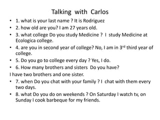 Talking with Carlos
• 1. what is your last name ? It is Rodriguez
• 2. how old are you? I am 27 years old.
• 3. what college Do you study Medicine ? I study Medicine at
Ecologica college.
• 4. are you in second year of college? No, I am in 3rd third year of
college.
• 5. Do you go to college every day ? Yes, I do.
• 6. How many brothers and sisters Do you have?
I have two brothers and one sister.
• 7. when Do you chat with your family ? I chat with them every
two days.
• 8. what Do you do on weekends ? On Saturday I watch tv, on
Sunday I cook barbeque for my friends.
 