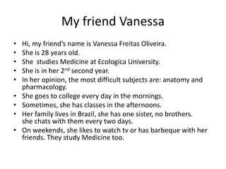 My friend Vanessa
• Hi, my friend’s name is Vanessa Freitas Oliveira.
• She is 28 years old.
• She studies Medicine at Ecologica University.
• She is in her 2nd second year.
• In her opinion, the most difficult subjects are: anatomy and
pharmacology.
• She goes to college every day in the mornings.
• Sometimes, she has classes in the afternoons.
• Her family lives in Brazil, she has one sister, no brothers.
she chats with them every two days.
• On weekends, she likes to watch tv or has barbeque with her
friends. They study Medicine too.
 