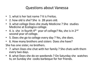 Questions about Vanessa
• 1. what is her last name ? It is Freitas.
• 2. how old is she? She is 28 years old.
• 3. what college Does she study Medicine ? She studies
Medicine at Ecologica college.
• 4. is she in fourth 4th year of college? No, she is in 2nd
second year of college.
• 5. Does she go to college every day ? Yes, she does.
• 6. How many brothers and sisters Does she have?
She has one sister, no brothers.
• 7. when Does she chat with her family ? She chats with them
every two days.
• 8. what Does she do on weekends ? On Saturday she watches
tv, on Sunday she cooks barbeque for her friends.
 