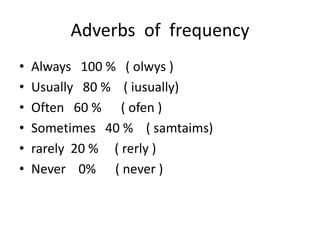 Adverbs of frequency
• Always 100 % ( olwys )
• Usually 80 % ( iusually)
• Often 60 % ( ofen )
• Sometimes 40 % ( samtaims)
• rarely 20 % ( rerly )
• Never 0% ( never )
 