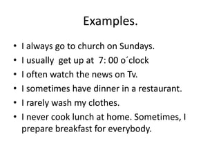 Examples.
• I always go to church on Sundays.
• I usually get up at 7: 00 o´clock
• I often watch the news on Tv.
• I sometimes have dinner in a restaurant.
• I rarely wash my clothes.
• I never cook lunch at home. Sometimes, I
prepare breakfast for everybody.
 
