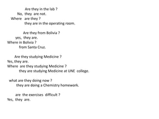 Are they in the lab ?
No, they are not.
Where are they ?
they are in the operating room.
Are they from Bolivia ?
yes, they are.
Where in Bolivia ?
from Santa Cruz.
Are they studying Medicine ?
Yes, they are.
Where are they studying Medicine ?
they are studying Medicine at UNE college.
what are they doing now ?
they are doing a Chemistry homework.
are the exercises difficult ?
Yes, they are.
 