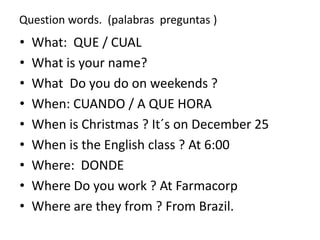 Question words. (palabras preguntas )
• What: QUE / CUAL
• What is your name?
• What Do you do on weekends ?
• When: CUANDO / A QUE HORA
• When is Christmas ? It´s on December 25
• When is the English class ? At 6:00
• Where: DONDE
• Where Do you work ? At Farmacorp
• Where are they from ? From Brazil.
 