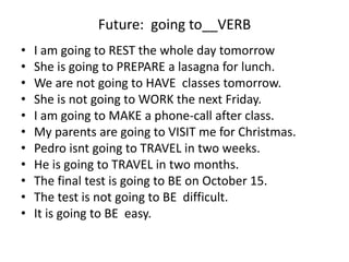 Future: going to__VERB
• I am going to REST the whole day tomorrow
• She is going to PREPARE a lasagna for lunch.
• We are not going to HAVE classes tomorrow.
• She is not going to WORK the next Friday.
• I am going to MAKE a phone-call after class.
• My parents are going to VISIT me for Christmas.
• Pedro isnt going to TRAVEL in two weeks.
• He is going to TRAVEL in two months.
• The final test is going to BE on October 15.
• The test is not going to BE difficult.
• It is going to BE easy.
 