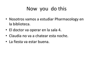 Now you do this
• Nosotros vamos a estudiar Pharmacology en
la biblioteca.
• El doctor va operar en la sala 4.
• Claudia no va a chatear esta noche.
• La fiesta va estar buena.
 