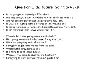Question with: future Going to VERB
• Is she going to study tonight ? Yes, she is.
• Are they going to travel to Arkemis for Christmas? Yes, they are.
• Are you going to play soccer this Saturday ? Yes, I am.
• Is Claudia going to post the pictures on FB ? No, she isnt.
• Is the doctor going to work at the hospital tomorrow? No, he isnt.
• Is the test going to be in two weeks ? Yes, it is.
• When is the doctor going to operate the lady ?
• He is going to operate the lady next Friday afternoon.
• What are you going to do after class ?
• I am going to get some money from the bank.
• Where is the party going to be ?
• It is going to be at Joao’s house.
• When are you going to study for the final test?
• I am going to study every night from 9 pm to 1 am
 