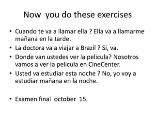 Now you do these exercises
• Cuando te va a llamar ella ? Ella va a llamarme
mañana en la tarde.
• La doctora va a viajar a Brazil ? Si, va.
• Donde van ustedes ver la pelicula? Nosotros
vamos a ver la pelicula en CineCenter.
• Usted va estudiar esta noche ? No, yo voy a
estudiar mañana en la noche.
• Examen final october 15.
 