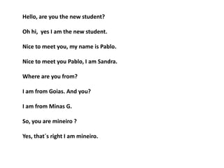 Hello, are you the new student?
Oh hi, yes I am the new student.
Nice to meet you, my name is Pablo.
Nice to meet you Pablo, I am Sandra.
Where are you from?
I am from Goias. And you?
I am from Minas G.
So, you are mineiro ?
Yes, that´s right I am mineiro.
 