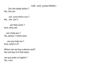 CAN verb (verbo PODER )
Can she speak italian ?
Yes, she can.
can Luisa drive a car ?
No, she can´t .
can they swim ?
Sure, they can.
can I help you ?
Yes, please. I need a pen.
can you help me ?
Sure, what is it?
Where can we buy a phone-card?
You can buy it in that store.
can you write in English ?
Yes, I can.
 
