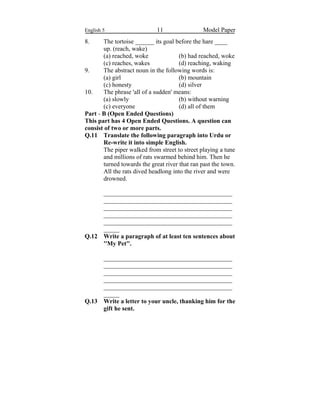 English 5 11 Model Paper
8. The tortoise ______ its goal before the hare ____
up. (reach, wake)
(a) reached, woke (b) had reached, woke
(c) reaches, wakes (d) reaching, waking
9. The abstract noun in the following words is:
(a) girl (b) mountain
(c) honesty (d) silver
10. The phrase 'all of a sudden' means:
(a) slowly (b) without warning
(c) everyone (d) all of them
Part - B (Open Ended Questions)
This part has 4 Open Ended Questions. A question can
consist of two or more parts.
Q.11 Translate the following paragraph into Urdu or
Re-write it into simple English.
The piper walked from street to street playing a tune
and millions of rats swarmed behind him. Then he
turned towards the great river that ran past the town.
All the rats dived headlong into the river and were
drowned.
_________________________________________
_________________________________________
_________________________________________
_________________________________________
_________________________________________
_____
Q.12 Write a paragraph of at least ten sentences about
''My Pet''.
_________________________________________
_________________________________________
_________________________________________
_________________________________________
_________________________________________
_____
Q.13 Write a letter to your uncle, thanking him for the
gift he sent.
 