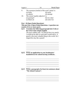 English 5 14 Model Paper
9. The synonym (similar) of the word ' praise' is:
(a) lucky (b) assist
(c) admire (d) attempt
10. The correct 'quality adjective' is:
(a) good girl (b) two chair
(c) black cat (d) some rice
Part - B (Open Ended Questions)
This part has 4 Open Ended Questions. A question can
consist of two or more parts.
Q.11 Translate the following paragraph into Urdu or
Re-write it into simple English.
The poor cobbler said, ' If I did not have my punch,
I would not be able to work and I would starve. A
punch is the most valuable thing in the world. So I
shaped the clay like a punch'.
_________________________________________
_________________________________________
_________________________________________
_________________________________________
_________________________________________
_____
Q.12 Write an application to your headmaster/
headmistress for school leaving certificate.
_________________________________________
_________________________________________
_________________________________________
_________________________________________
_________________________________________
_____
Q.13 Write a paragraph of at least ten sentences about
''My School Canteen''.
_________________________________________
_________________________________________
_________________________________________
_________________________________________
 