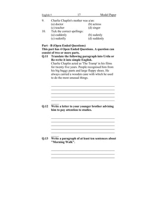 English 5 17 Model Paper
9. Charlie Chaplin's mother was a/an:
(a) doctor (b) actress
(c) teacher (d) singer
10. Tick the correct spellings:
(a) cuddenly (b) sudenly
(c) sudenlly (d) suddenly
Part - B (Open Ended Questions)
This part has 4 Open Ended Questions. A question can
consist of two or more parts.
Q.11 Translate the following paragraph into Urdu or
Re-write it into simple English.
Charlie Chaplin acted as 'The Tramp' in his films
for twenty five years. People recognised him from
his big baggy pants and large floppy shoes. He
always carried a wooden cane with which he used
to do the most unusual things.
_________________________________________
_________________________________________
_________________________________________
_________________________________________
_________________________________________
_____
Q.12 Write a letter to your younger brother advising
him to pay attention to studies.
_________________________________________
_________________________________________
_________________________________________
_________________________________________
_________________________________________
_____
Q.13 Write a paragraph of at least ten sentences about
''Morning Walk''.
_________________________________________
_________________________________________
_________________________________________
 