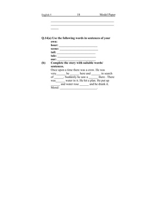 English 5 18 Model Paper
_________________________________________
_________________________________________
_____
Q.14(a) Use the following words in sentences of your
own:
hour: _________________________
scene: _________________________
tail: _________________________
tale: _________________________
our: _________________________
(b) Complete the story with suitable words/
sentences.
Once upon a time there was a crow. He was
very______ he ______ here and ______ in search
of ______. Suddenly he saw a ______ there . There
was______ water in it. He hit a plan. He put up
______ and water rose ______ and he drank it.
Moral: ________________________.
 