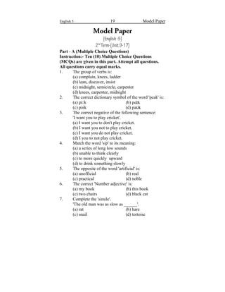 English 5 19 Model Paper
Model Paper
(English-5)
2nd
Term-(Unit9-17)
Part - A (Multiple Choice Questions)
Instruction:- Ten (10) Multiple Choice Questions
(MCQs) are given in this part. Attempt all questions.
All questions carry equal marks.
1. The group of verbs is:
(a) complain, knees, ladder
(b) lean, discover, insist
(c) midnight, semicircle, carpenter
(d) knees, carpenter, midnight
2. The correct dictionary symbol of the word 'peak' is:
(a) pi kː (b) peɪk
(c) pəik (d) pa kʊ
3. The correct negative of the following sentence:
'I want you to play cricket'.
(a) I want you to don't play cricket.
(b) I want you not to play cricket.
(c) I want you do not play cricket.
(d) I you to not play cricket.
4. Match the word 'sip' to its meaning:
(a) a series of long low sounds
(b) unable to think clearly
(c) to more quickly upward
(d) to drink something slowly
5. The opposite of the word 'artificial' is:
(a) unofficial (b) real
(c) practical (d) noble
6. The correct 'Number adjective' is:
(a) my book (b) this book
(c) two chairs (d) black cat
7. Complete the 'simile'.
'The old man was as slow as ______'.
(a) rat (b) hare
(c) snail (d) tortoise
 