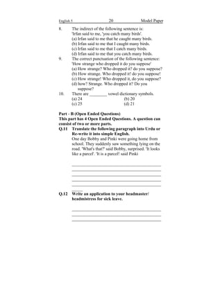 English 5 20 Model Paper
8. The indirect of the following sentence is:
'Irfan said to me, 'you catch many birds'.
(a) Irfan said to me that he caught many birds.
(b) Irfan said to me that I caught many birds.
(c) Irfan said to me that I catch many birds.
(d) Irfan said to me that you catch many birds.
9. The correct punctuation of the following sentence:
'How strange who dropped it do you suppose'
(a) How strange? Who dropped it? do you suppose?
(b) How strange. Who dropped it! do you suppose!
(c) How strange! Who dropped it, do you suppose?
(d) how? Strange. Who dropped it? Do you
suppose?
10. There are ________ vowel dictionary symbols.
(a) 24 (b) 20
(c) 25 (d) 21
Part - B (Open Ended Questions)
This part has 4 Open Ended Questions. A question can
consist of two or more parts.
Q.11 Translate the following paragraph into Urdu or
Re-write it into simple English.
One day Bobby and Pinki were going home from
school. They suddenly saw something lying on the
road. 'What's that?' said Bobby, surprised. 'It looks
like a parcel'. 'It is a parcel! said Pinki
_________________________________________
_________________________________________
_________________________________________
_________________________________________
_________________________________________
_____
Q.12 Write an application to your headmaster/
headmistress for sick leave.
_________________________________________
_________________________________________
_________________________________________
 