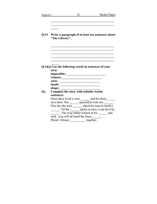 English 5 21 Model Paper
_________________________________________
_________________________________________
_____
Q.13 Write a paragraph of at least ten sentences about
''The Library''.
_________________________________________
_________________________________________
_________________________________________
_________________________________________
_________________________________________
_____
Q.14(a) Use the following words in sentences of your
own:
impossible:__________________________
witness:__________________________
earn: __________________________
insult: __________________________
shape: __________________________
(b) Complete the story with suitable words/
sentences.
Once there lived a wise ______ and his three______
on a farm. His ______ quarrelled with one ______.
One day the wise ______ asked his sons to build a
______ All the ______ spoke at once, I can do it by
______. The wise father looked at his ______ and
said, ' you will all build the fence ______.
Moral: Always __________ together.
 