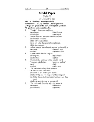 English 5 25 Model Paper
Model Paper
(English-5)
3rd
Term-(Unit18-26)
Part - A (Multiple Choice Questions)
Instruction:- Ten (10) Multiple Choice Questions
(MCQs) are given in this part. Attempt all questions.
All questions carry equal marks.
1. Tick () the correct spellings:
(a) villegers (b) willegers
(c) villagers (d) vilagers
2. Match the word 'because' with its function:
(a) to show addition
(b) to introduce contrast
(c) to say what the result of something is
(d) to show reason
3. All the stanzas (each line) in a poem begins with a:
(a) coma (b) small letter
(c) dash (d) capital letter
4. Robert Bruce was the king of:
(a) England (b) America
(c) Scotland (d) Iran
5. Complete the sentence with a suitable word.
'Nouman asked Alam _____ Nasir was reading'
(a) if (b) is
(c) that (d) because
6. The correct meaning of the proverb:
'A stitch in time saves nine'.
(a) Learn to live within your means
(b) Be thrifty and you may never become poor.
(c) Make the most of your opportunities when they
come.
(d) To do work in time is very useful
7. The verb made from the adjective 'short' is:
(a) shorter (b) shorten
(c) shortened (d) shorty
 