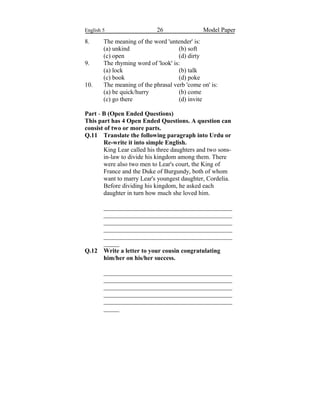 English 5 26 Model Paper
8. The meaning of the word 'untender' is:
(a) unkind (b) soft
(c) open (d) dirty
9. The rhyming word of 'look' is:
(a) lock (b) talk
(c) book (d) poke
10. The meaning of the phrasal verb 'come on' is:
(a) be quick/hurry (b) come
(c) go there (d) invite
Part - B (Open Ended Questions)
This part has 4 Open Ended Questions. A question can
consist of two or more parts.
Q.11 Translate the following paragraph into Urdu or
Re-write it into simple English.
King Lear called his three daughters and two sons-
in-law to divide his kingdom among them. There
were also two men to Lear's court, the King of
France and the Duke of Burgundy, both of whom
want to marry Lear's youngest daughter, Cordelia.
Before dividing his kingdom, he asked each
daughter in turn how much she loved him.
_________________________________________
_________________________________________
_________________________________________
_________________________________________
_________________________________________
_____
Q.12 Write a letter to your cousin congratulating
him/her on his/her success.
_________________________________________
_________________________________________
_________________________________________
_________________________________________
_________________________________________
_____
 
