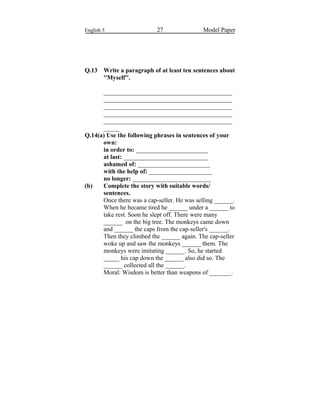 English 5 27 Model Paper
Q.13 Write a paragraph of at least ten sentences about
''Myself''.
_________________________________________
_________________________________________
_________________________________________
_________________________________________
_________________________________________
_____
Q.14(a) Use the following phrases in sentences of your
own:
in order to: _______________________
at last: ___________________________
ashamed of: _______________________
with the help of: ____________________
no longer: _________________________
(b) Complete the story with suitable words/
sentences.
Once there was a cap-seller. He was selling ______.
When he became tired he ______ under a ______ to
take rest. Soon he slept off. There were many
______ on the big tree. The monkeys came down
and ______ the caps from the cap-seller's ______.
Then they climbed the ______ again. The cap-seller
woke up and saw the monkeys ______ them. The
monkeys were imitating ______. So, he started
_____ his cap down the ______ also did so. The
______ collected all the ______.
Moral: Wisdom is better than weapons of _______.
 